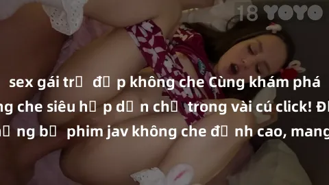 sex gái trẻ đẹp không che Cùng khám phá thế giới jav không che siêu hấp dẫn chỉ trong vài cú click! Đắm chìm trong những bộ phim jav không che đỉnh cao, mang lại trải nghiệm thú vị và đầy kích thích.