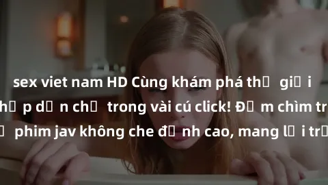 sex viet nam HD Cùng khám phá thế giới jav không che siêu hấp dẫn chỉ trong vài cú click! Đắm chìm trong những bộ phim jav không che đỉnh cao, mang lại trải nghiệm thú vị và đầy kích thích.