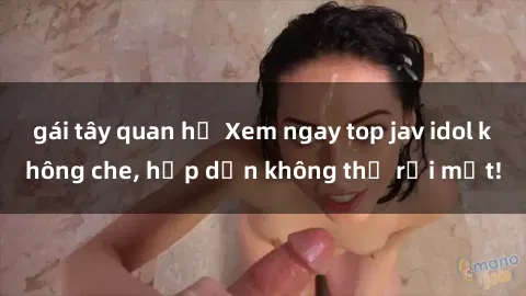 gái tây quan hệ Xem ngay top jav idol không che, hấp dẫn không thể rời mắt!