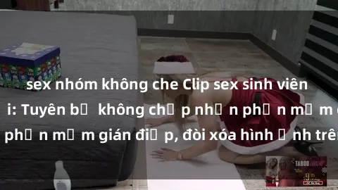 sex nhóm không che Clip sex sinh viên gây sốt mạng xã hội: Tuyên bố không chấp nhận phần mềm gián điệp, đòi xóa hình ảnh trên internet