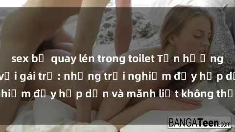 sex bị quay lén trong toilet Tận hưởng niềm vui của sex với gái trẻ: những trải nghiệm đầy hấp dẫn và mãnh liệt không thể bỏ lỡ