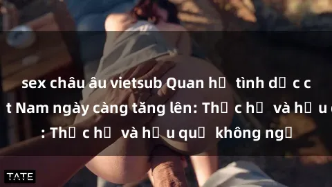 sex châu âu vietsub Quan hệ tình dục của nữ sinh Việt Nam ngày càng tăng lên: Thực hư và hậu quả không ngờ