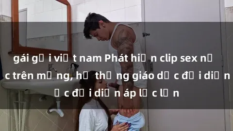 gái gọi việt nam Phát hiện clip sex nữ sinh gây sốc trên mạng, hệ thống giáo dục đối diện áp lực lớn