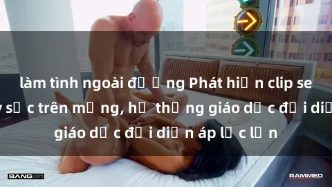 làm tình ngoài đường Phát hiện clip sex nữ sinh gây sốc trên mạng, hệ thống giáo dục đối diện áp lực lớn