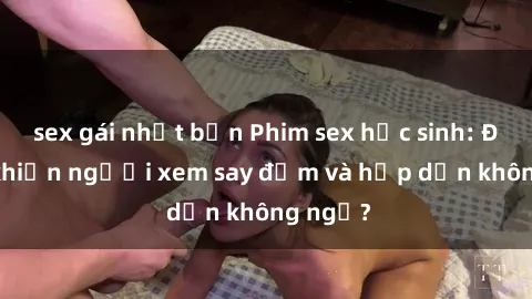 sex gái nhật bản Phim sex học sinh: Điều gì khiến người xem say đắm và hấp dẫn không ngờ?