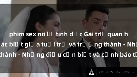 phim sex nô lệ tình dục Gái trẻ quan hệ: Mối quan hệ khác biệt giữa tuổi trẻ và trưởng thành - Những điều cần biết và cảnh báo từ chuyên gia
