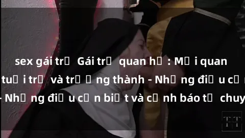 sex gái trẻ Gái trẻ quan hệ: Mối quan hệ khác biệt giữa tuổi trẻ và trưởng thành - Những điều cần biết và cảnh báo từ chuyên gia