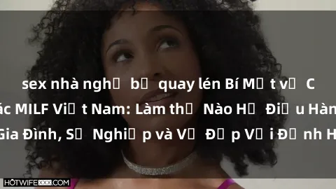 sex nhà nghỉ bị quay lén Bí Mật về Cuộc Sống Của Các MILF Việt Nam: Làm thế Nào Họ Điều Hành Gia Đình, Sự Nghiệp và Vẻ Đẹp Với Định Hình Văn Hóa Đương Đại