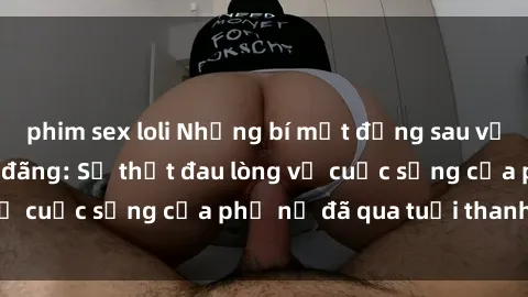 phim sex loli Những bí mật đằng sau vẻ ngoài gái già dâm đãng: Sự thật đau lòng về cuộc sống của phụ nữ đã qua tuổi thanh xuân