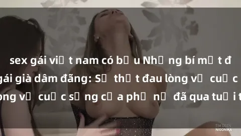 sex gái việt nam có bầu Những bí mật đằng sau vẻ ngoài gái già dâm đãng: Sự thật đau lòng về cuộc sống của phụ nữ đã qua tuổi thanh xuân