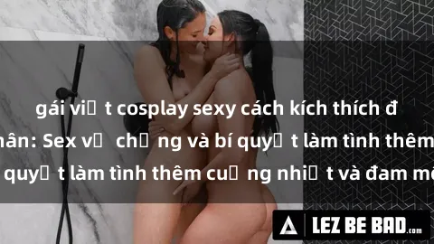 gái việt cosplay sexy cách kích thích đam mê trong hôn nhân: Sex vợ chồng và bí quyết làm tình thêm cuồng nhiệt và đam mê