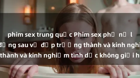 phim sex trung quốc Phim sex phụ nữ lớn tuổi: Sức hút đằng sau vẻ đẹp trưởng thành và kinh nghiệm tình dục không giới hạn