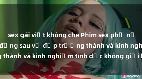 sex gái việt không che Phim sex phụ nữ lớn tuổi: Sức hút đằng sau vẻ đẹp trưởng thành và kinh nghiệm tình dục không giới hạn