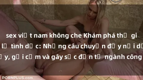 sex việt nam không che Khám phá thế giới của phim sex nô lệ tình dục: Những câu chuyện đầy nổi dậy, gợi cảm và gây sốc đến từ ngành công nghiệp giải trí đen tối