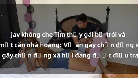 jav không che Tìm thấy gái bị trói và bị hiếp dâm trong một căn nhà hoang: Vụ án gây chấn động xã hội đang được điều tra vào.