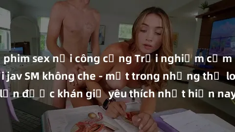 phim sex nơi công cộng Trải nghiệm cảm xúc thăng hoa với jav SM không che - một trong những thể loại phim người lớn được khán giả yêu thích nhất hiện nay. Đảm bảo đem lại sự hấp dẫn, kích thích tối đa