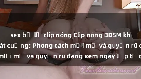 sex bị lộ clip nóng Clip nóng BDSM khiến người xem phát cuồng: Phong cách mới mẻ và quyến rũ đáng xem ngay lập tức!