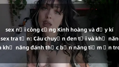 sex nơi công cộng Kinh hoàng và đầy kích thích với phim sex tra tấn: Câu chuyện đen tối và khả năng đánh thức bản năng tiềm ẩn trong con người