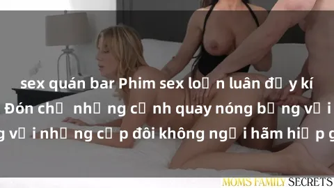 sex quán bar Phim sex loạn luân đầy kích thích không che - Đón chờ những cảnh quay nóng bỏng với những cặp đôi không ngại hãm hiếp gia đình trong lòng
