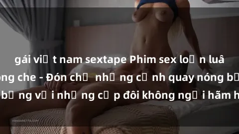 gái việt nam sextape Phim sex loạn luân đầy kích thích không che - Đón chờ những cảnh quay nóng bỏng với những cặp đôi không ngại hãm hiếp gia đình trong lòng