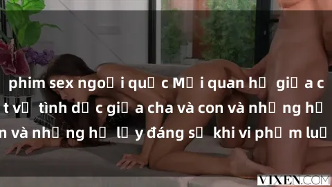 phim sex ngoại quốc Mối quan hệ giữa cha và con: Sự thật về tình dục giữa cha và con và những hệ lụy đáng sợ khi vi phạm luật pháp.