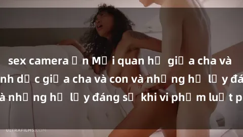 sex camera ẩn Mối quan hệ giữa cha và con: Sự thật về tình dục giữa cha và con và những hệ lụy đáng sợ khi vi phạm luật pháp.