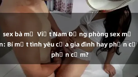 sex bà mẹ Việt Nam Động phòng sex mẹ con: Bí mật tình yêu của gia đình hay phản cảm?