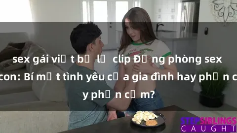 sex gái việt bị lộ clip Động phòng sex mẹ con: Bí mật tình yêu của gia đình hay phản cảm?
