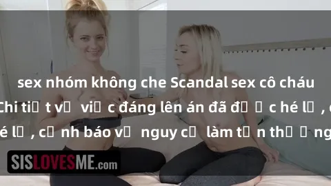 sex nhóm không che Scandal sex cô cháu gây chấn động: Chi tiết vụ việc đáng lên án đã được hé lộ, cảnh báo về nguy cơ làm tổn thương tâm hồn trẻ em.
