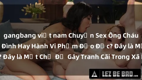 gangbang việt nam Chuyện Sex Ông Cháu: Mối Quan Hệ Gia Đình Hay Hành Vi Phạm Đạo Đức? Đây là Một Chủ Đề Gây Tranh Cãi Trong Xã Hội Hiện Nay.