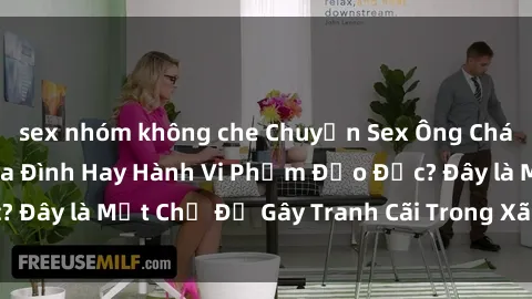 sex nhóm không che Chuyện Sex Ông Cháu: Mối Quan Hệ Gia Đình Hay Hành Vi Phạm Đạo Đức? Đây là Một Chủ Đề Gây Tranh Cãi Trong Xã Hội Hiện Nay.