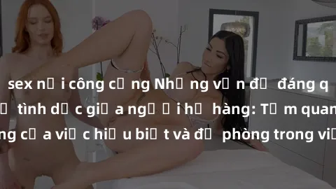 sex nơi công cộng Những vấn đề đáng quan tâm về quan hệ tình dục giữa người họ hàng: Tầm quan trọng của việc hiểu biết và đề phòng trong việc tiếp xúc trong gia đình.