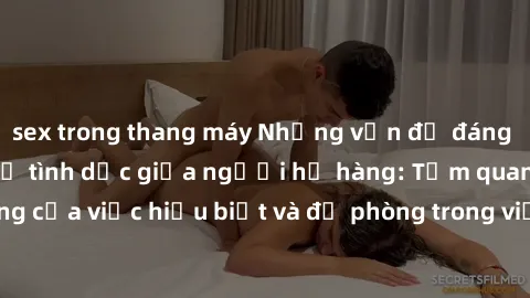 sex trong thang máy Những vấn đề đáng quan tâm về quan hệ tình dục giữa người họ hàng: Tầm quan trọng của việc hiểu biết và đề phòng trong việc tiếp xúc trong gia đình.