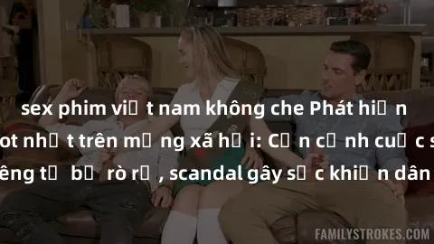 sex phim việt nam không che Phát hiện clip sex quay lén hot nhất trên mạng xã hội: Cận cảnh cuộc sống riêng tư bị rò rỉ, scandal gây sốc khiến dân mạng không khỏi bàng hoàng