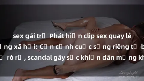 sex gái trẻ Phát hiện clip sex quay lén hot nhất trên mạng xã hội: Cận cảnh cuộc sống riêng tư bị rò rỉ, scandal gây sốc khiến dân mạng không khỏi bàng hoàng