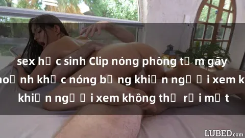 sex học sinh Clip nóng phòng tắm gây sốt: Cận cảnh khoảnh khắc nóng bỏng khiến người xem không thể rời mắt
