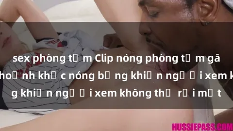 sex phòng tắm Clip nóng phòng tắm gây sốt: Cận cảnh khoảnh khắc nóng bỏng khiến người xem không thể rời mắt