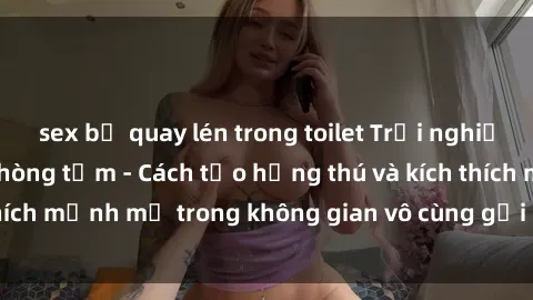 sex bị quay lén trong toilet Trải nghiệm mới lạ với sex phòng tắm - Cách tạo hứng thú và kích thích mạnh mẽ trong không gian vô cùng gợi cảm và lãng mạn