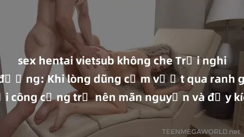 sex hentai vietsub không che Trải nghiệm làm tình ngoài đường: Khi lòng dũng cảm vượt qua ranh giới, cuộc hẹn nơi công cộng trở nên mãn nguyện và đầy kích thích. Hành vi nguy hiểm, nhưng cũng tạo nên 