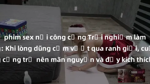 phim sex nơi công cộng Trải nghiệm làm tình ngoài đường: Khi lòng dũng cảm vượt qua ranh giới, cuộc hẹn nơi công cộng trở nên mãn nguyện và đầy kích thích. Hành vi nguy hiểm, nhưng cũng tạo nên cảm gi