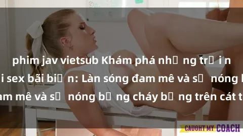 phim jav vietsub Khám phá những trải nghiệm độc đáo tại sex bãi biển: Làn sóng đam mê và sự nóng bỏng cháy bỏng trên cát trắng