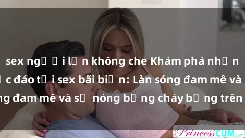 sex người lớn không che Khám phá những trải nghiệm độc đáo tại sex bãi biển: Làn sóng đam mê và sự nóng bỏng cháy bỏng trên cát trắng