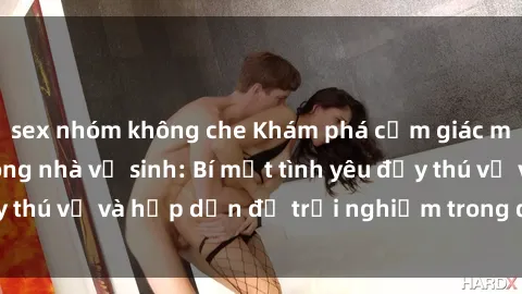 sex nhóm không che Khám phá cảm giác mới mẻ với sex trong nhà vệ sinh: Bí mật tình yêu đầy thú vị và hấp dẫn để trải nghiệm trong đêm hôm nay!