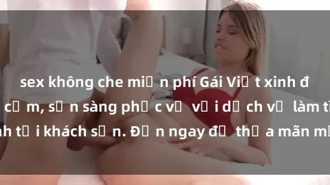 sex không che miễn phí Gái Việt xinh đẹp, nồng nàn tình cảm, sẵn sàng phục vụ với dịch vụ làm tình tại khách sạn. Đến ngay để thỏa mãn mọi khao khát của bạn!
