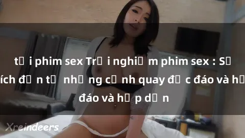 tải phim sex Trải nghiệm phim sex : Sự kích thích đến từ những cảnh quay độc đáo và hấp dẫn