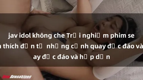 jav idol không che Trải nghiệm phim sex : Sự kích thích đến từ những cảnh quay độc đáo và hấp dẫn