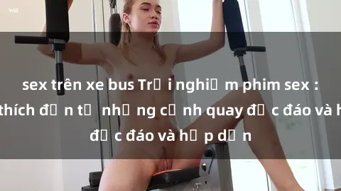 sex trên xe bus Trải nghiệm phim sex : Sự kích thích đến từ những cảnh quay độc đáo và hấp dẫn
