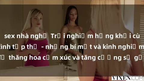 sex nhà nghỉ Trải nghiệm hứng khởi cùng với việc làm tình tập thể - những bí mật và kinh nghiệm để thăng hoa cảm xúc và tăng cường sự gắn kết trong mối quan hệ