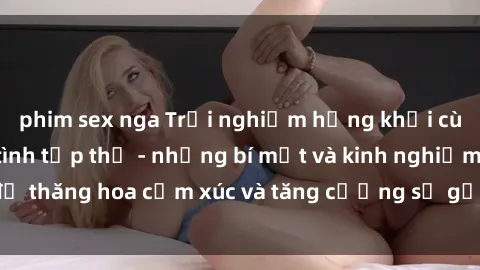 phim sex nga Trải nghiệm hứng khởi cùng với việc làm tình tập thể - những bí mật và kinh nghiệm để thăng hoa cảm xúc và tăng cường sự gắn kết trong mối quan hệ