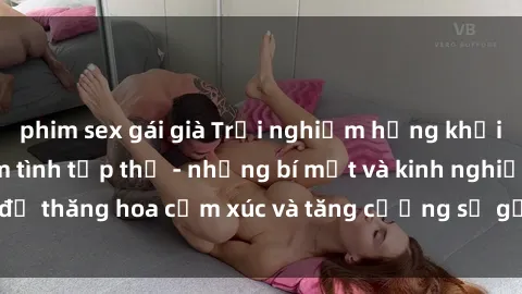 phim sex gái già Trải nghiệm hứng khởi cùng với việc làm tình tập thể - những bí mật và kinh nghiệm để thăng hoa cảm xúc và tăng cường sự gắn kết trong mối quan hệ
